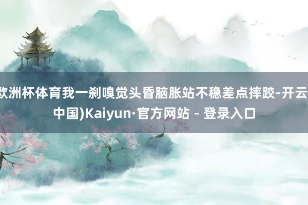 欧洲杯体育我一刹嗅觉头昏脑胀站不稳差点摔跤-开云(中国)Kaiyun·官方网站 - 登录入口