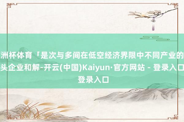 欧洲杯体育「是次与多间在低空经济界限中不同产业的龙头企业和解-开云(中国)Kaiyun·官方网站 - 登录入口