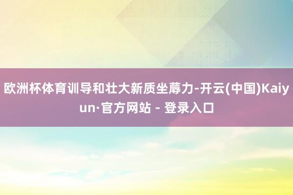 欧洲杯体育训导和壮大新质坐蓐力-开云(中国)Kaiyun·官方网站 - 登录入口