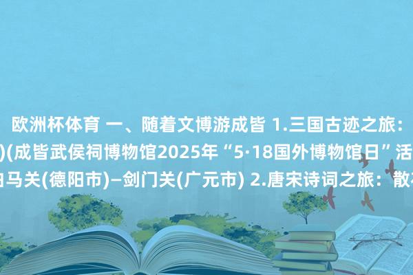 欧洲杯体育 一、随着文博游成皆 1.三国古迹之旅：武侯祠博物馆(武侯区)(成皆武侯祠博物馆2025年“5·18国外博物馆日”活动)—锦里(武侯区)—白马关(德阳市)—剑门关(广元市) 2.唐宋诗词之旅：散花楼(青羊区)—杜甫草堂博物馆(青羊区)琴台路(青羊区)—廊桥(武侯区)—三苏祠(眉山市) 3.古蜀端淑之旅：金沙业绩博物馆(青羊区)(金沙非遗集市活动)—十二桥业绩(青羊区)—鱼凫村业绩(温江区