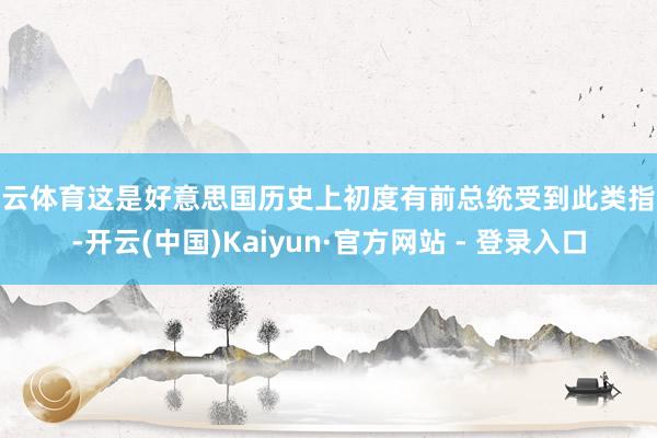开云体育这是好意思国历史上初度有前总统受到此类指控-开云(中国)Kaiyun·官方网站 - 登录入口