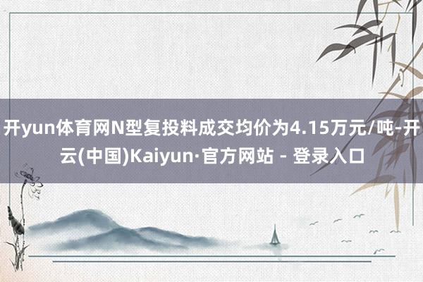 开yun体育网N型复投料成交均价为4.15万元/吨-开云(中国)Kaiyun·官方网站 - 登录入口