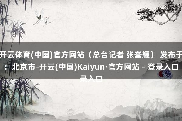 开云体育(中国)官方网站（总台记者 张誉耀） 发布于：北京市-开云(中国)Kaiyun·官方网站 - 登录入口
