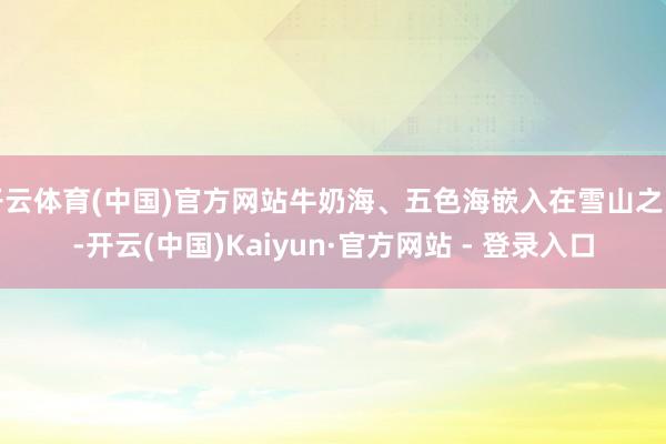 开云体育(中国)官方网站牛奶海、五色海嵌入在雪山之间-开云(中国)Kaiyun·官方网站 - 登录入口