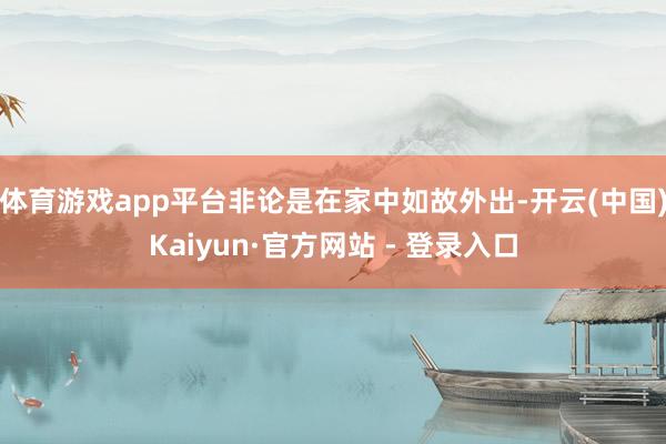 体育游戏app平台非论是在家中如故外出-开云(中国)Kaiyun·官方网站 - 登录入口