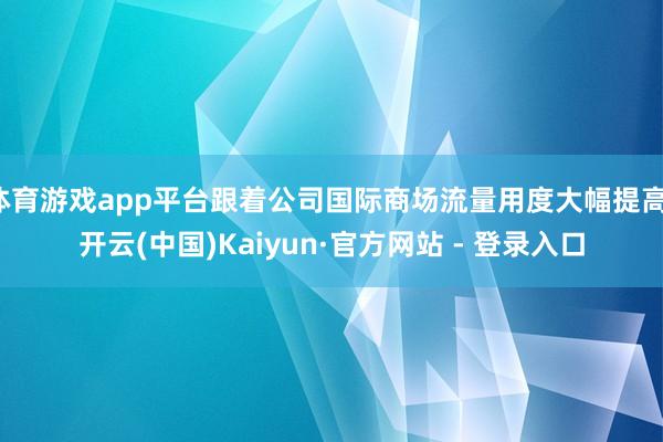 体育游戏app平台跟着公司国际商场流量用度大幅提高-开云(中国)Kaiyun·官方网站 - 登录入口