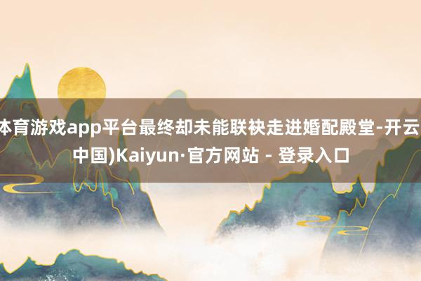 体育游戏app平台最终却未能联袂走进婚配殿堂-开云(中国)Kaiyun·官方网站 - 登录入口