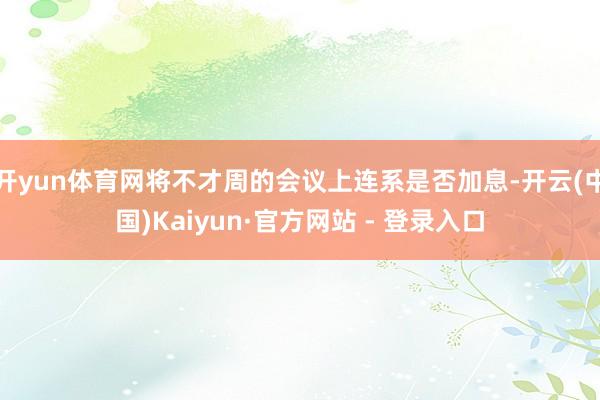 开yun体育网将不才周的会议上连系是否加息-开云(中国)Kaiyun·官方网站 - 登录入口