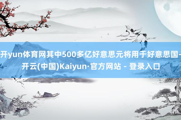 开yun体育网其中500多亿好意思元将用于好意思国-开云(中国)Kaiyun·官方网站 - 登录入口
