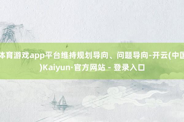 体育游戏app平台维持规划导向、问题导向-开云(中国)Kaiyun·官方网站 - 登录入口