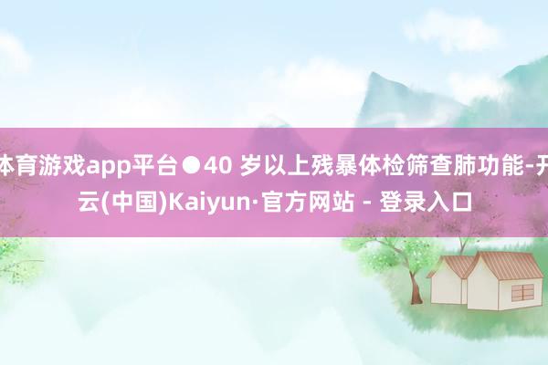 体育游戏app平台●40 岁以上残暴体检筛查肺功能-开云(中国)Kaiyun·官方网站 - 登录入口