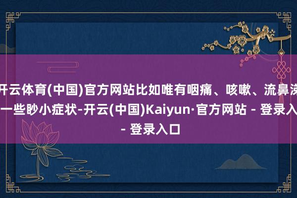 开云体育(中国)官方网站比如唯有咽痛、咳嗽、流鼻涕等一些眇小症状-开云(中国)Kaiyun·官方网站 - 登录入口