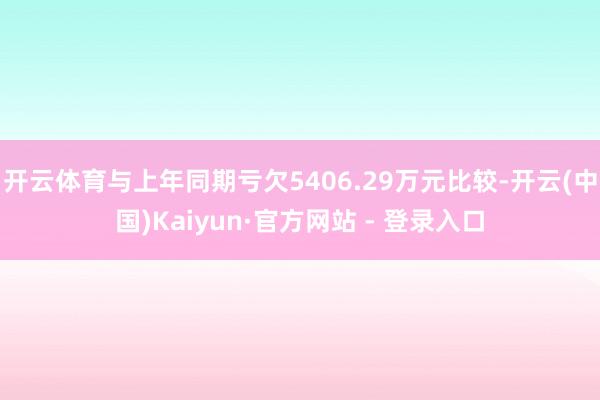 开云体育与上年同期亏欠5406.29万元比较-开云(中国)Kaiyun·官方网站 - 登录入口
