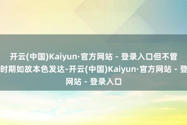 开云(中国)Kaiyun·官方网站 - 登录入口但不管是发布时期如故本色发达-开云(中国)Kaiyun·官方网站 - 登录入口