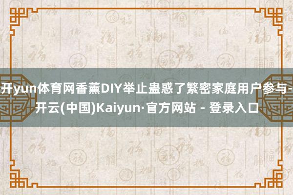 开yun体育网香薰DIY举止蛊惑了繁密家庭用户参与-开云(中国)Kaiyun·官方网站 - 登录入口