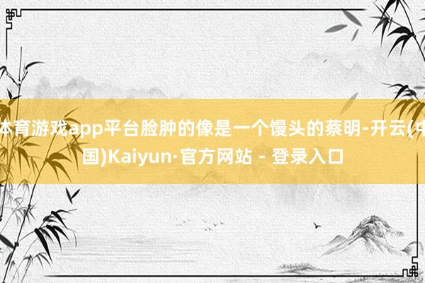 体育游戏app平台脸肿的像是一个馒头的蔡明-开云(中国)Kaiyun·官方网站 - 登录入口