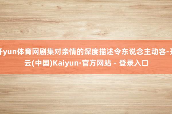 开yun体育网剧集对亲情的深度描述令东说念主动容-开云(中国)Kaiyun·官方网站 - 登录入口