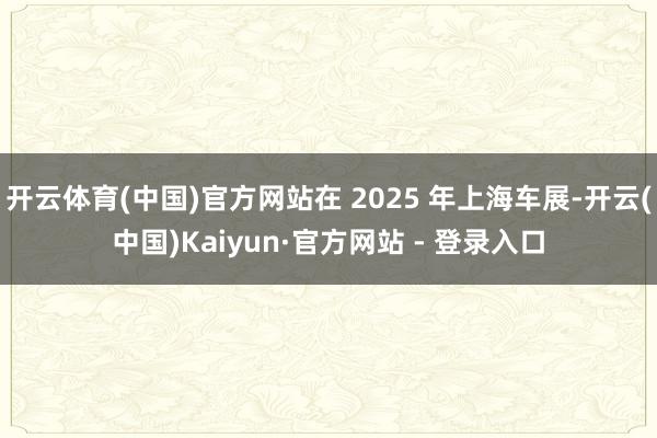 开云体育(中国)官方网站在 2025 年上海车展-开云(中国)Kaiyun·官方网站 - 登录入口