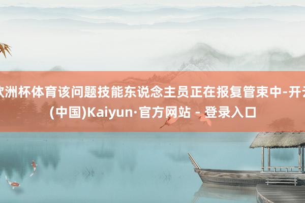 欧洲杯体育该问题技能东说念主员正在报复管束中-开云(中国)Kaiyun·官方网站 - 登录入口