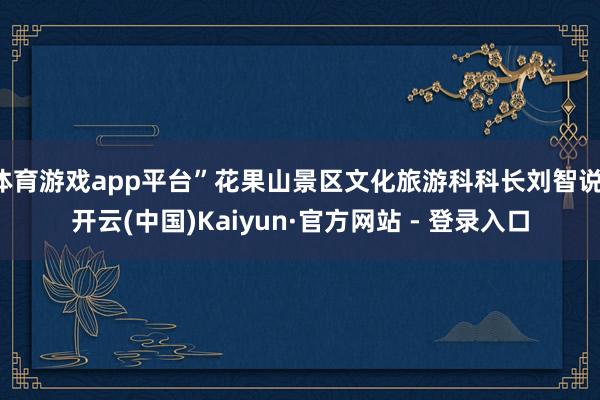 体育游戏app平台”花果山景区文化旅游科科长刘智说-开云(中国)Kaiyun·官方网站 - 登录入口