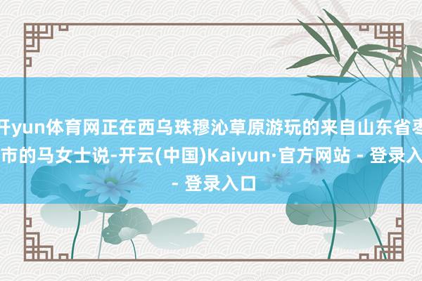 开yun体育网正在西乌珠穆沁草原游玩的来自山东省枣庄市的马女士说-开云(中国)Kaiyun·官方网站 - 登录入口