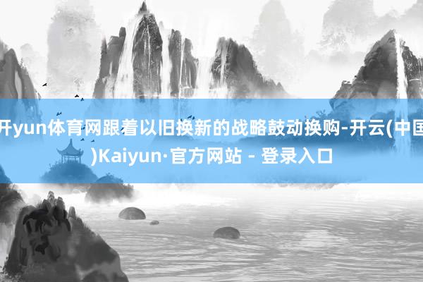 开yun体育网跟着以旧换新的战略鼓动换购-开云(中国)Kaiyun·官方网站 - 登录入口