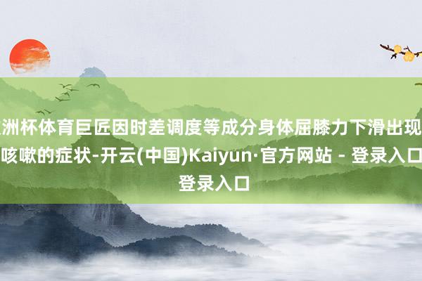 欧洲杯体育巨匠因时差调度等成分身体屈膝力下滑出现了咳嗽的症状-开云(中国)Kaiyun·官方网站 - 登录入口
