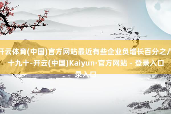 开云体育(中国)官方网站最近有些企业负增长百分之八十九十-开云(中国)Kaiyun·官方网站 - 登录入口