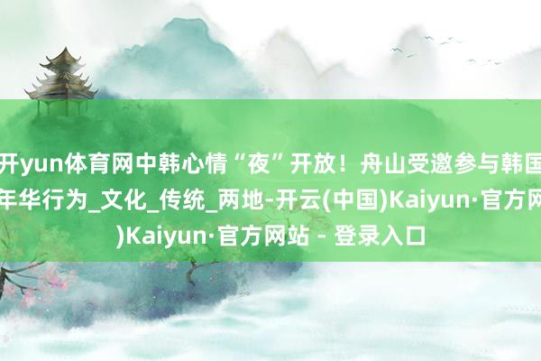 开yun体育网中韩心情“夜”开放！舟山受邀参与韩国江华星夜节嘉年华行为_文化_传统_两地-开云(中国)Kaiyun·官方网站 - 登录入口