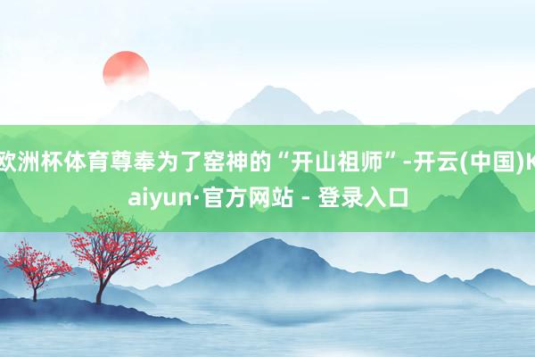 欧洲杯体育尊奉为了窑神的“开山祖师”-开云(中国)Kaiyun·官方网站 - 登录入口