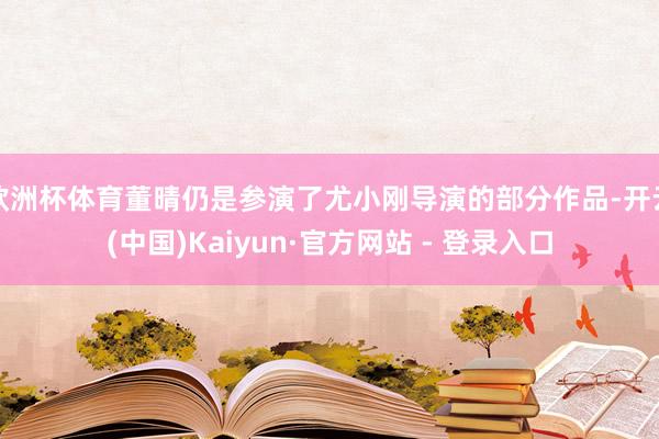 欧洲杯体育董晴仍是参演了尤小刚导演的部分作品-开云(中国)Kaiyun·官方网站 - 登录入口