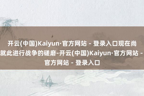 开云(中国)Kaiyun·官方网站 - 登录入口现在尚无在高层就此进行战争的磋磨-开云(中国)Kaiyun·官方网站 - 登录入口
