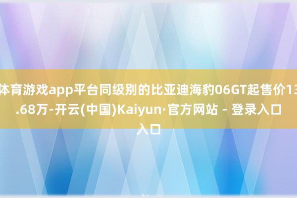 体育游戏app平台同级别的比亚迪海豹06GT起售价13.68万-开云(中国)Kaiyun·官方网站 - 登录入口