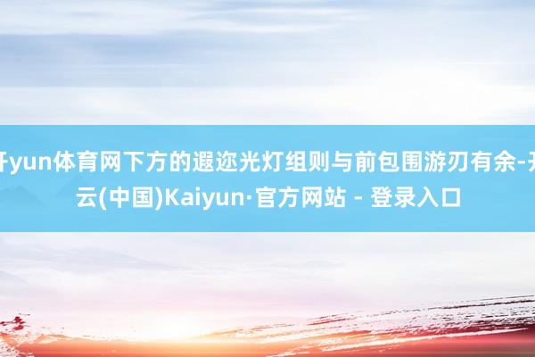 开yun体育网下方的遐迩光灯组则与前包围游刃有余-开云(中国)Kaiyun·官方网站 - 登录入口