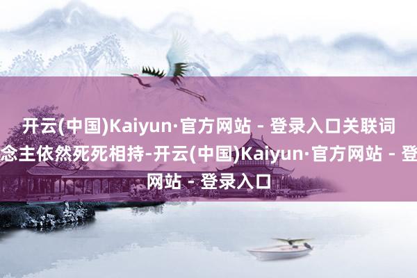 开云(中国)Kaiyun·官方网站 - 登录入口关联词老东说念主依然死死相持-开云(中国)Kaiyun·官方网站 - 登录入口