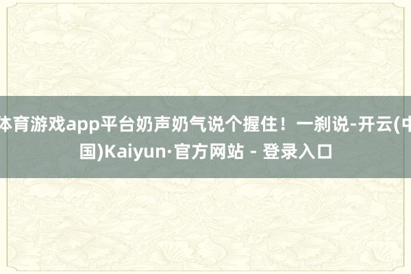 体育游戏app平台奶声奶气说个握住！一刹说-开云(中国)Kaiyun·官方网站 - 登录入口