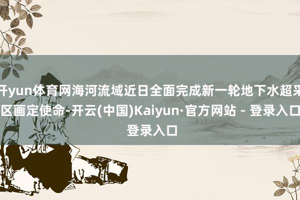 开yun体育网海河流域近日全面完成新一轮地下水超采区画定使命-开云(中国)Kaiyun·官方网站 - 登录入口