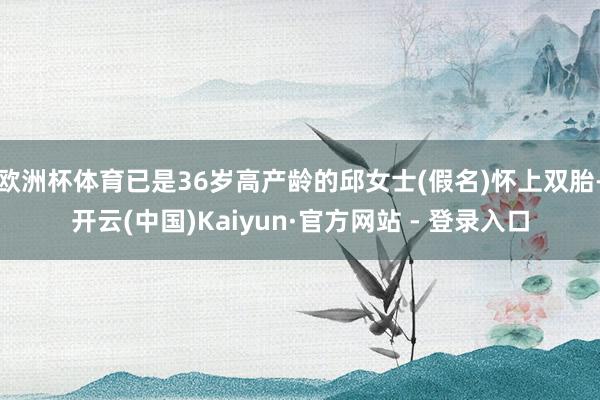 欧洲杯体育已是36岁高产龄的邱女士(假名)怀上双胎-开云(中国)Kaiyun·官方网站 - 登录入口