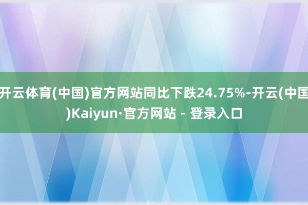 开云体育(中国)官方网站同比下跌24.75%-开云(中国)Kaiyun·官方网站 - 登录入口