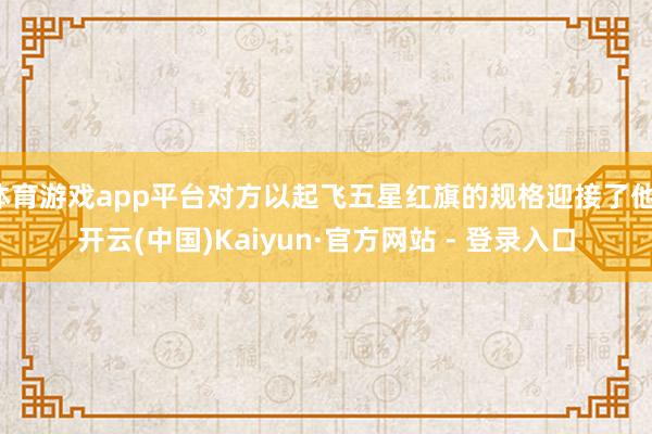 体育游戏app平台对方以起飞五星红旗的规格迎接了他-开云(中国)Kaiyun·官方网站 - 登录入口