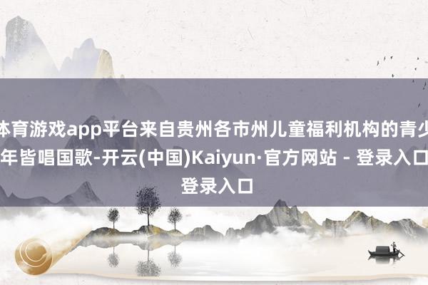 体育游戏app平台来自贵州各市州儿童福利机构的青少年皆唱国歌-开云(中国)Kaiyun·官方网站 - 登录入口