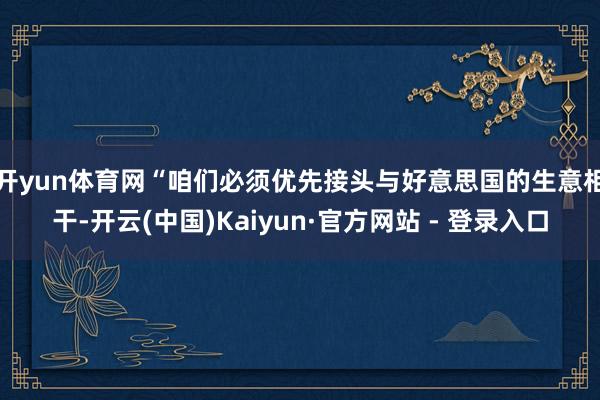 开yun体育网　　“咱们必须优先接头与好意思国的生意相干-开云(中国)Kaiyun·官方网站 - 登录入口