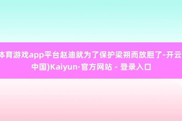 体育游戏app平台赵迪就为了保护梁朔而放胆了-开云(中国)Kaiyun·官方网站 - 登录入口