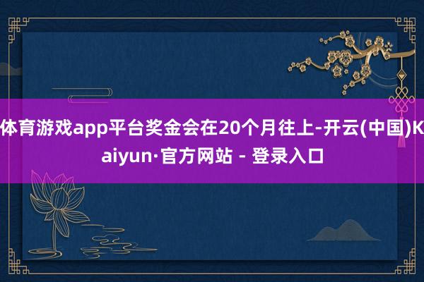 体育游戏app平台奖金会在20个月往上-开云(中国)Kaiyun·官方网站 - 登录入口
