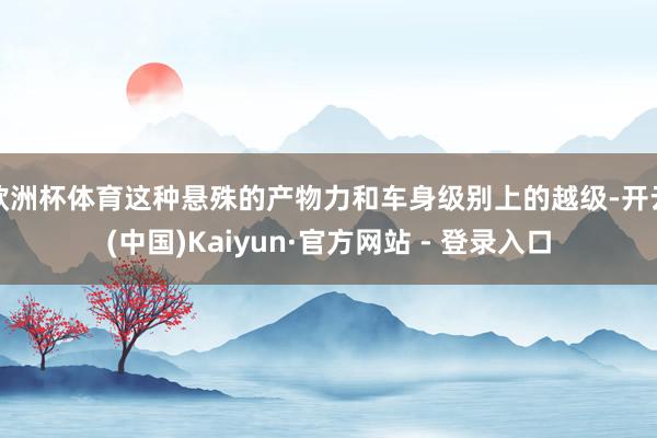 欧洲杯体育这种悬殊的产物力和车身级别上的越级-开云(中国)Kaiyun·官方网站 - 登录入口