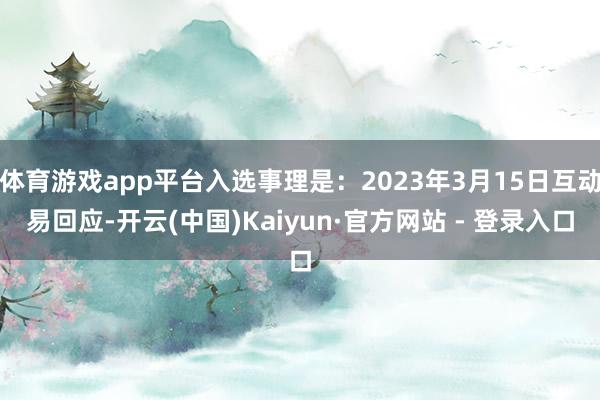 体育游戏app平台入选事理是：2023年3月15日互动易回应-开云(中国)Kaiyun·官方网站 - 登录入口