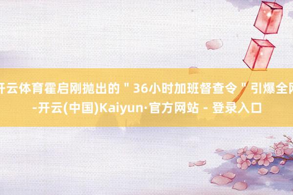开云体育霍启刚抛出的＂36小时加班督查令＂引爆全网-开云(中国)Kaiyun·官方网站 - 登录入口