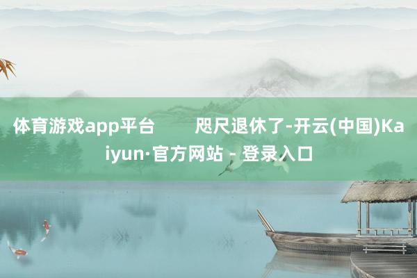 体育游戏app平台        咫尺退休了-开云(中国)Kaiyun·官方网站 - 登录入口