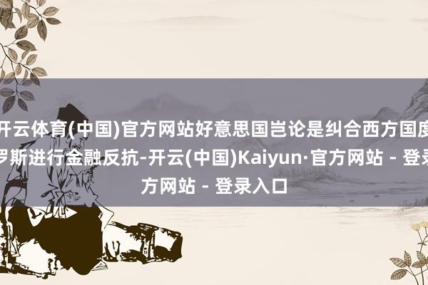 开云体育(中国)官方网站好意思国岂论是纠合西方国度与俄罗斯进行金融反抗-开云(中国)Kaiyun·官方网站 - 登录入口