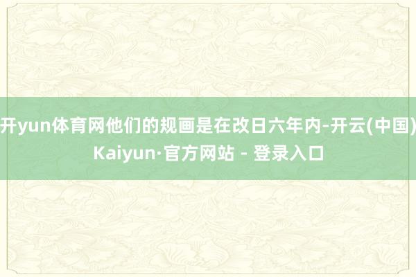 开yun体育网他们的规画是在改日六年内-开云(中国)Kaiyun·官方网站 - 登录入口